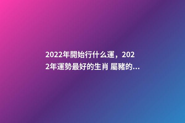 2022年開始行什么運，2022年運勢最好的生肖 屬豬的山頭火命好不好,屬豬山頭火財運如何？-第1張-觀點-玄機派